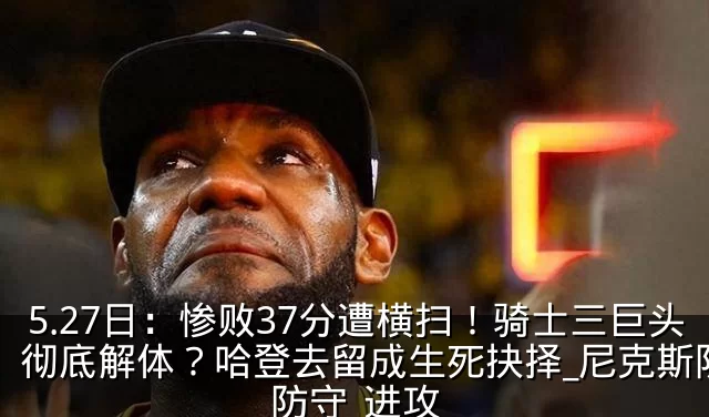 5.27日:惨败37分遭横扫!骑士三巨头彻底解体?哈登去留成生死抉择_尼克斯队_防守_进攻